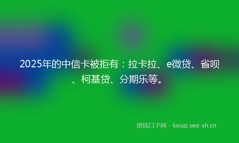 2025年的中信卡被拒有:拉卡拉、e微贷、省呗、柯基贷、分期乐等。