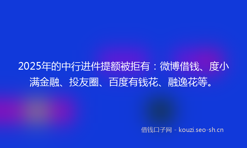 2025年的中行进件提额被拒有：微博借钱、度小满金融、投友圈、百度有钱花、融逸花等。