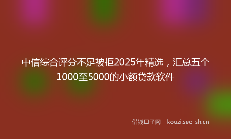 中信综合评分不足被拒2025年精选，汇总五个1000至5000的小额贷款软件