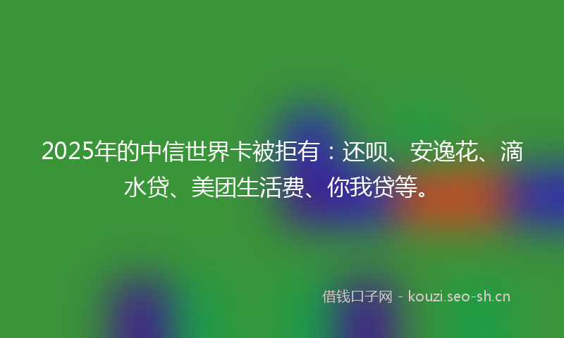2025年的中信世界卡被拒有：还呗、安逸花、滴水贷、美团生活费、你我贷等。