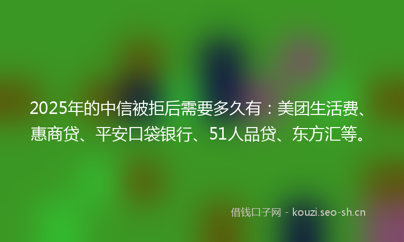 2025年的中信被拒后需要多久有：美团生活费、惠商贷、平安口袋银行、51人品贷、东方汇等。