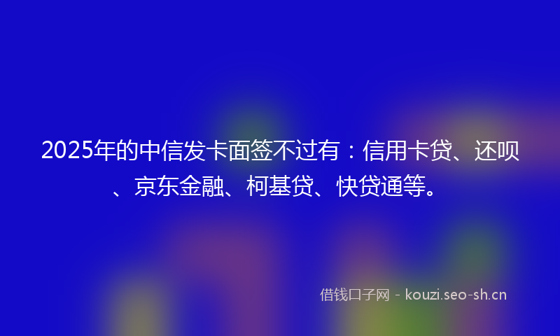 2025年的中信发卡面签不过有:信用卡贷、还呗、京东金融、柯基贷、快贷通等。