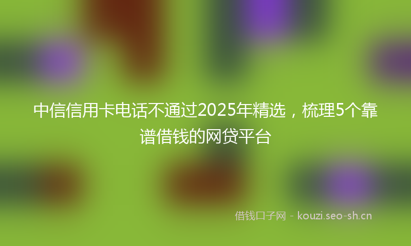 中信信用卡电话不通过2025年精选，梳理5个靠谱借钱的网贷平台
