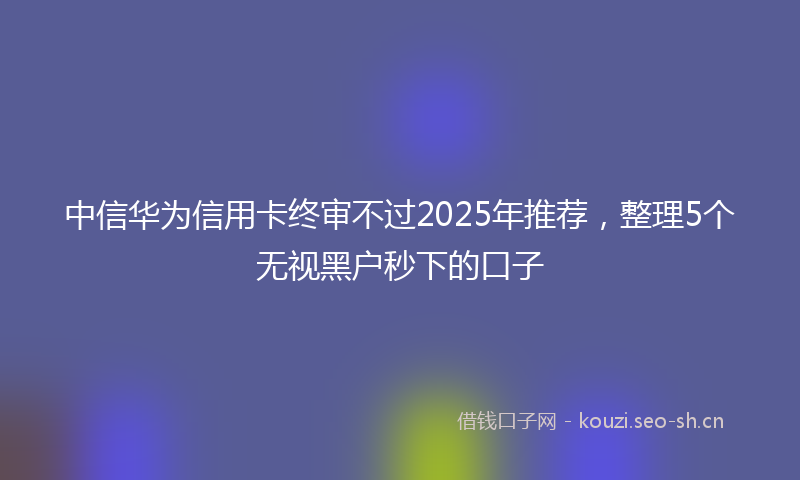 中信华为信用卡终审不过2025年推荐，整理5个无视黑户秒下的口子