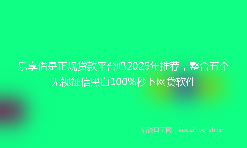 乐享借是正规贷款平台吗2025年推荐，整合五个无视征信黑白100%秒下网贷软件