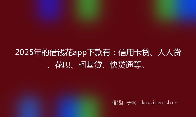 2025年的借钱花app下款有：信用卡贷、人人贷、花呗、柯基贷、快贷通等。