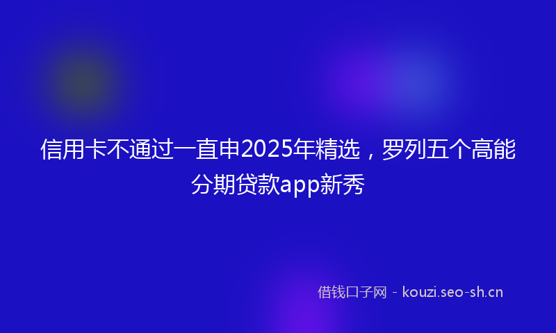 信用卡不通过一直申2025年精选，罗列五个高能分期贷款app新秀