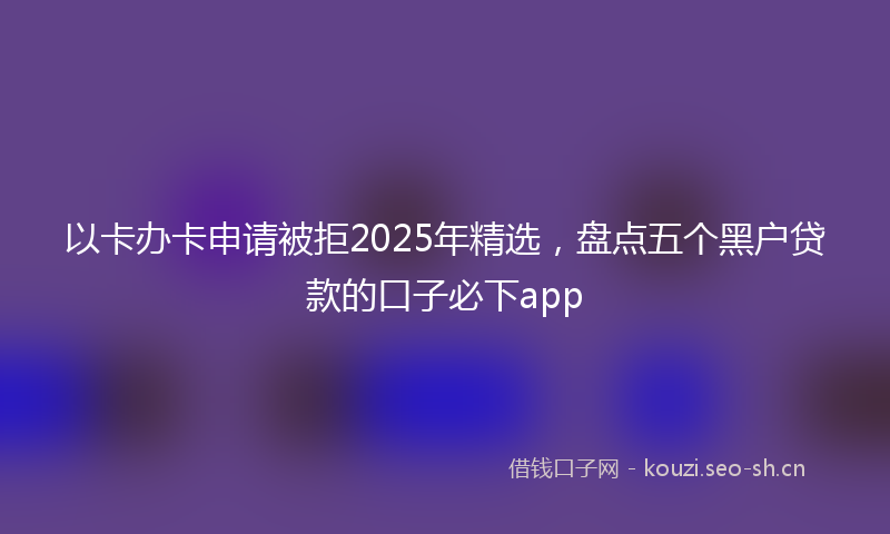 以卡办卡申请被拒2025年精选，盘点五个黑户贷款的口子必下app