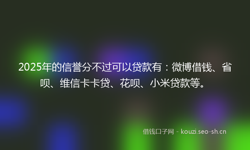 2025年的信誉分不过可以贷款有：微博借钱、省呗、维信卡卡贷、花呗、小米贷款等。