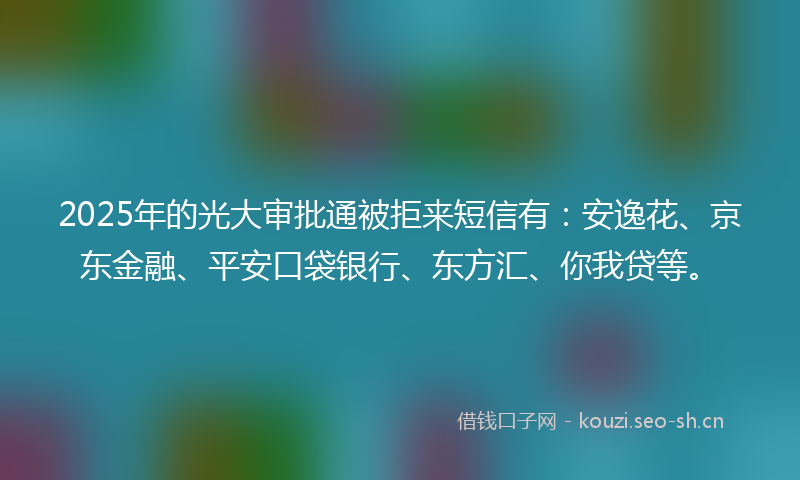 2025年的光大审批通被拒来短信有：安逸花、京东金融、平安口袋银行、东方汇、你我贷等。