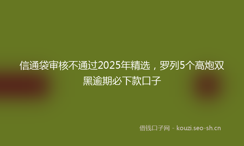 信通袋审核不通过2025年精选，罗列5个高炮双黑逾期必下款口子