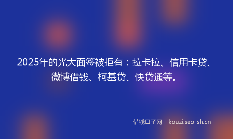 2025年的光大面签被拒有：拉卡拉、信用卡贷、微博借钱、柯基贷、快贷通等。