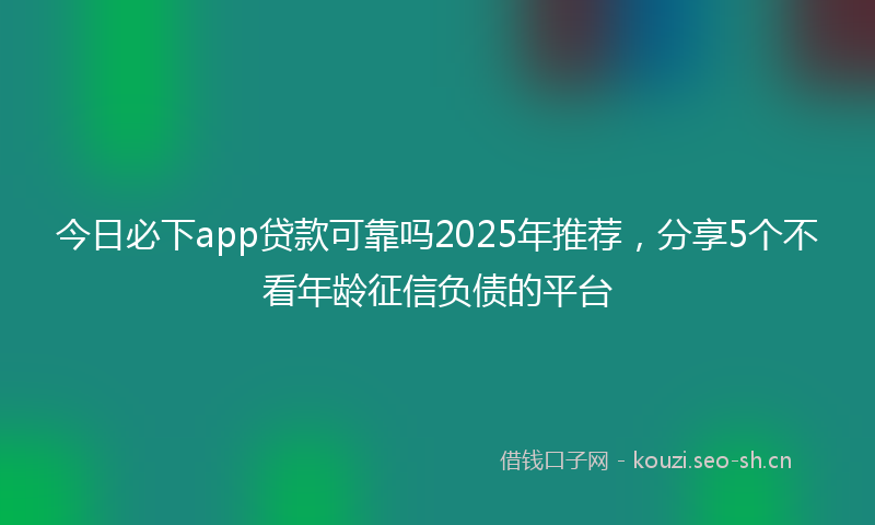 今日必下app贷款可靠吗2025年推荐，分享5个不看年龄征信负债的平台