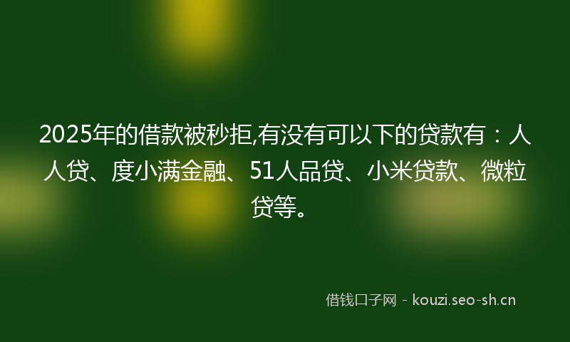2025年的借款被秒拒,有没有可以下的贷款有：人人贷、度小满金融、51人品贷、小米贷款、微粒贷等。