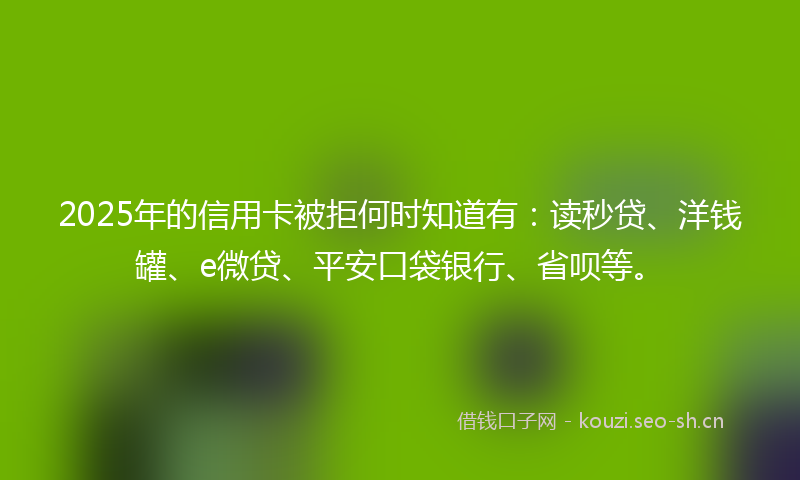 2025年的信用卡被拒何时知道有：读秒贷、洋钱罐、e微贷、平安口袋银行、省呗等。