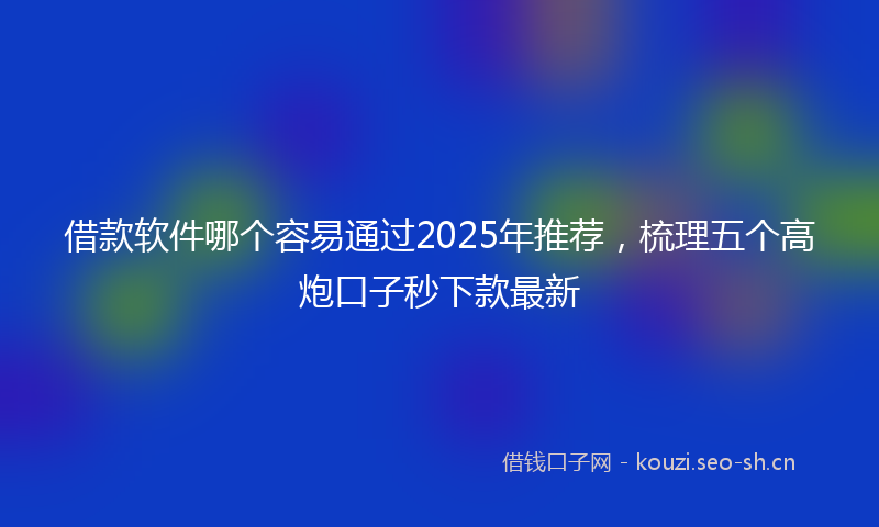 借款软件哪个容易通过2025年推荐，梳理五个高炮口子秒下款最新