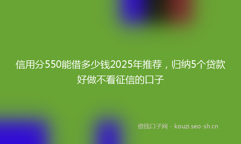 信用分550能借多少钱2025年推荐，归纳5个贷款好做不看征信的口子