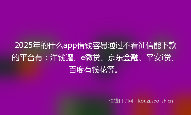 2025年的什么app借钱容易通过不看征信能下款的平台有：洋钱罐、e微贷、京东金融、平安i贷、百度有钱花等。