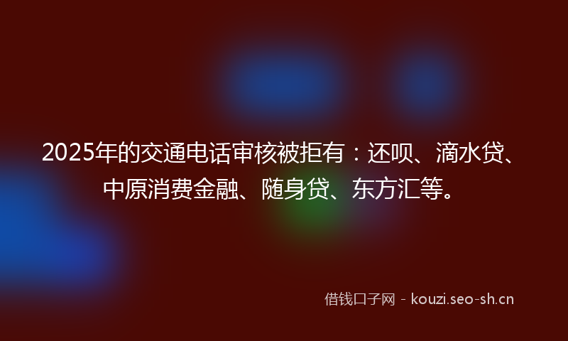 2025年的交通电话审核被拒有：还呗、滴水贷、中原消费金融、随身贷、东方汇等。