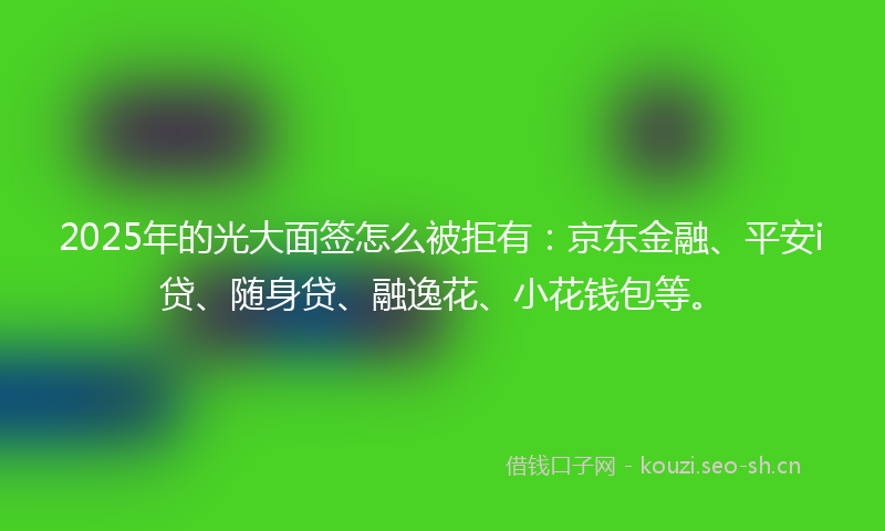 2025年的光大面签怎么被拒有：京东金融、平安i贷、随身贷、融逸花、小花钱包等。