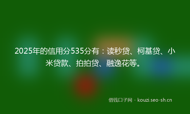2025年的信用分535分有：读秒贷、柯基贷、小米贷款、拍拍贷、融逸花等。