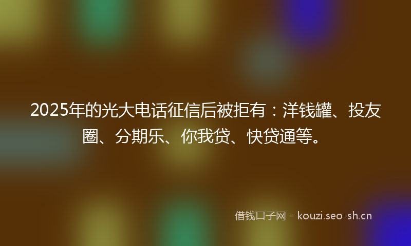 2025年的光大电话征信后被拒有：洋钱罐、投友圈、分期乐、你我贷、快贷通等。