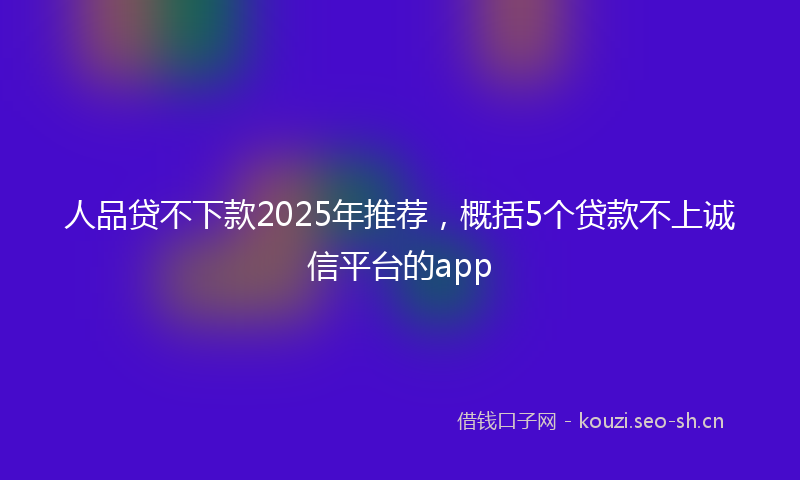 人品贷不下款2025年推荐，概括5个贷款不上诚信平台的app