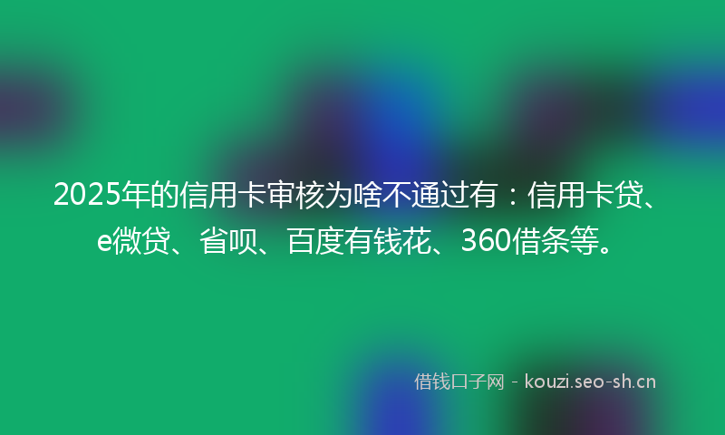 2025年的信用卡审核为啥不通过有：信用卡贷、e微贷、省呗、百度有钱花、360借条等。