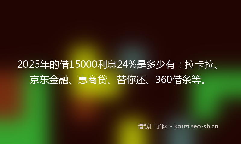 2025年的借15000利息24%是多少有：拉卡拉、京东金融、惠商贷、替你还、360借条等。