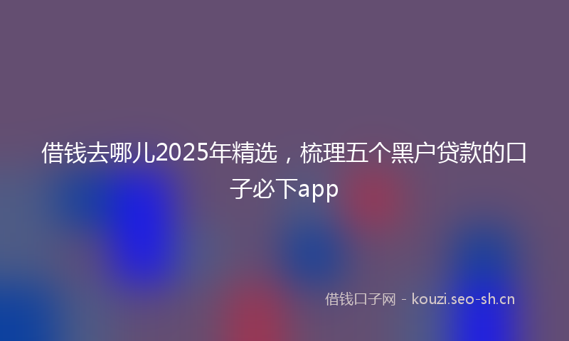 借钱去哪儿2025年精选，梳理五个黑户贷款的口子必下app