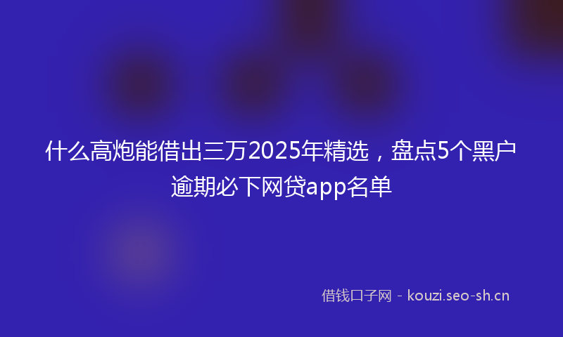 什么高炮能借出三万2025年精选,盘点5个黑户逾期必下网贷app名单