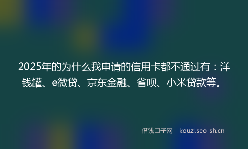 2025年的为什么我申请的信用卡都不通过有：洋钱罐、e微贷、京东金融、省呗、小米贷款等。
