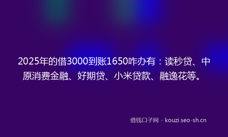 2025年的借3000到账1650咋办有：读秒贷、中原消费金融、好期贷、小米贷款、融逸花等。
