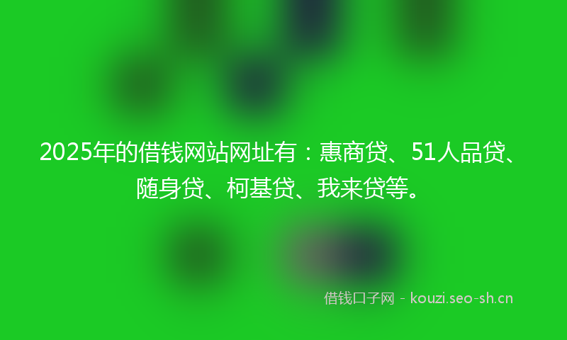 2025年的借钱网站网址有：惠商贷、51人品贷、随身贷、柯基贷、我来贷等。