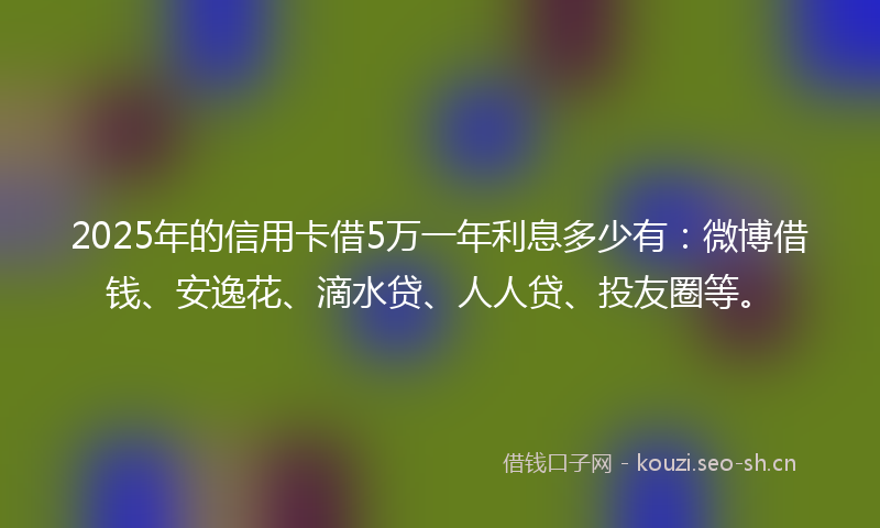 2025年的信用卡借5万一年利息多少有：微博借钱、安逸花、滴水贷、人人贷、投友圈等。