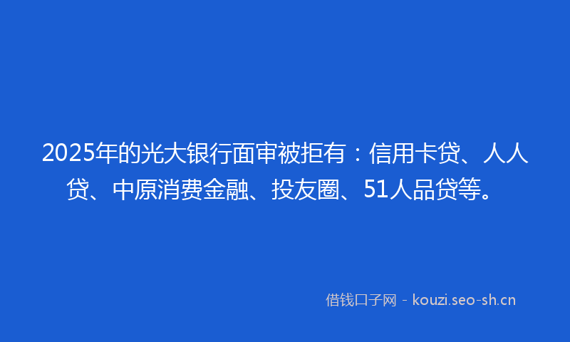 2025年的光大银行面审被拒有：信用卡贷、人人贷、中原消费金融、投友圈、51人品贷等。