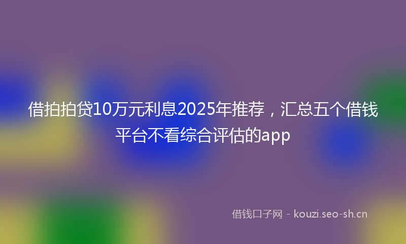 借拍拍贷10万元利息2025年推荐，汇总五个借钱平台不看综合评估的app