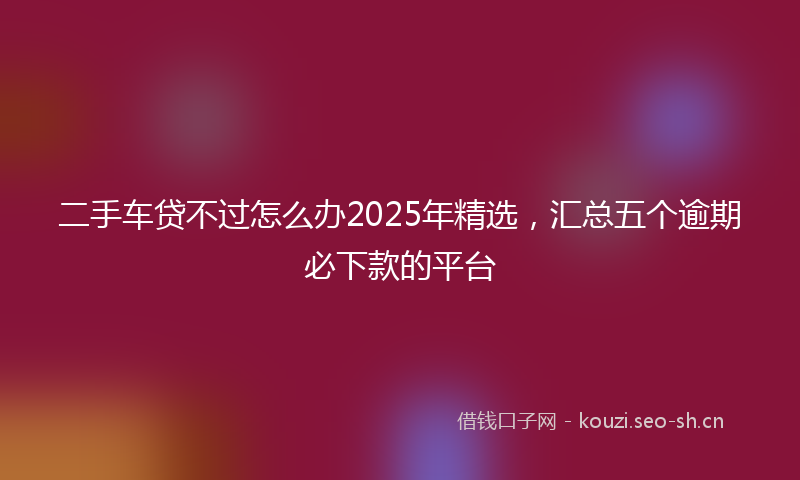 二手车贷不过怎么办2025年精选，汇总五个逾期必下款的平台