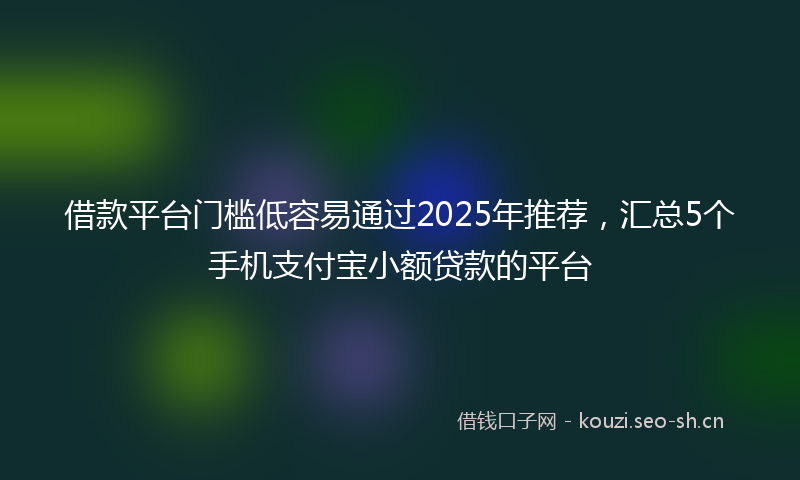 借款平台门槛低容易通过2025年推荐，汇总5个手机支付宝小额贷款的平台