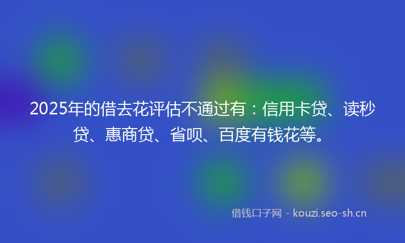 2025年的借去花评估不通过有：信用卡贷、读秒贷、惠商贷、省呗、百度有钱花等。