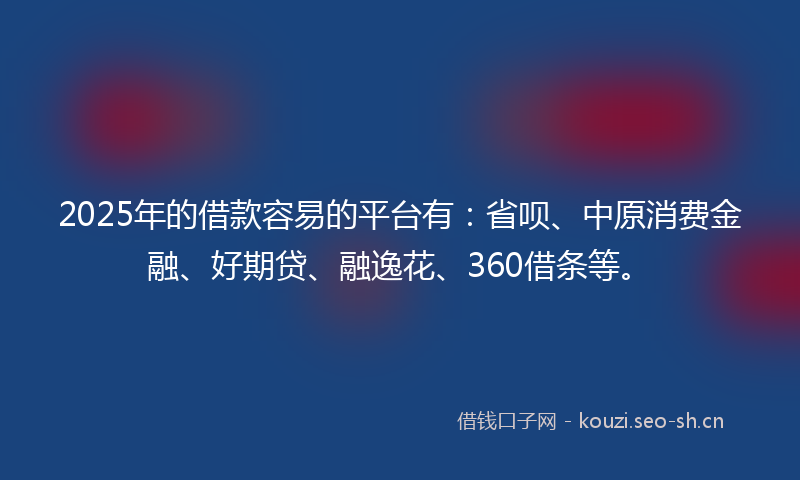 2025年的借款容易的平台有：省呗、中原消费金融、好期贷、融逸花、360借条等。