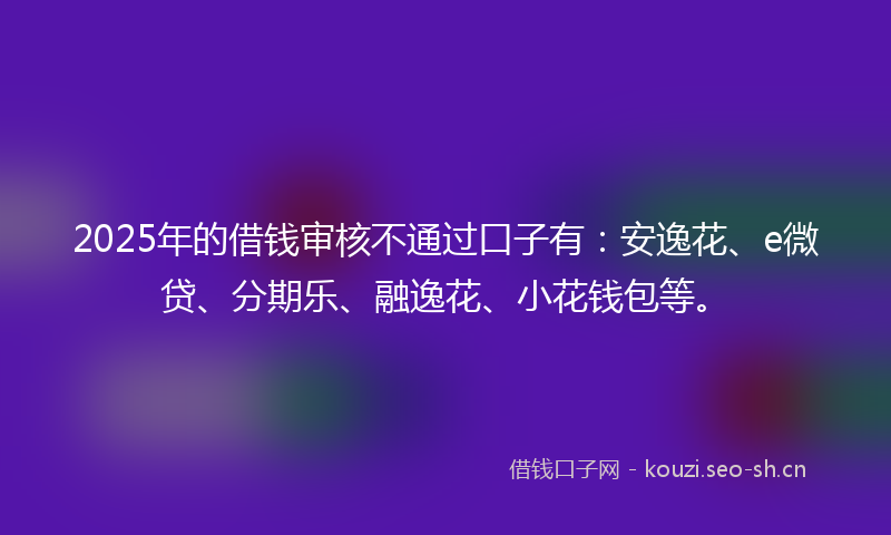 2025年的借钱审核不通过口子有：安逸花、e微贷、分期乐、融逸花、小花钱包等。