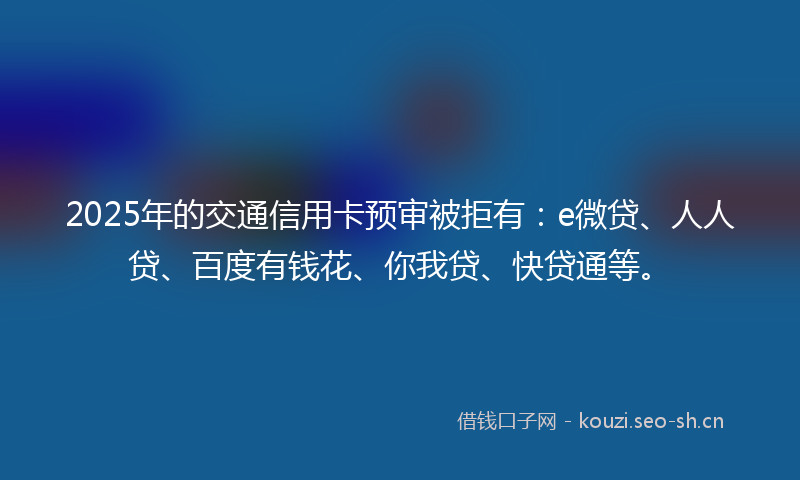 2025年的交通信用卡预审被拒有：e微贷、人人贷、百度有钱花、你我贷、快贷通等。