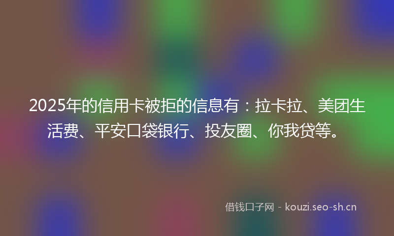 2025年的信用卡被拒的信息有：拉卡拉、美团生活费、平安口袋银行、投友圈、你我贷等。
