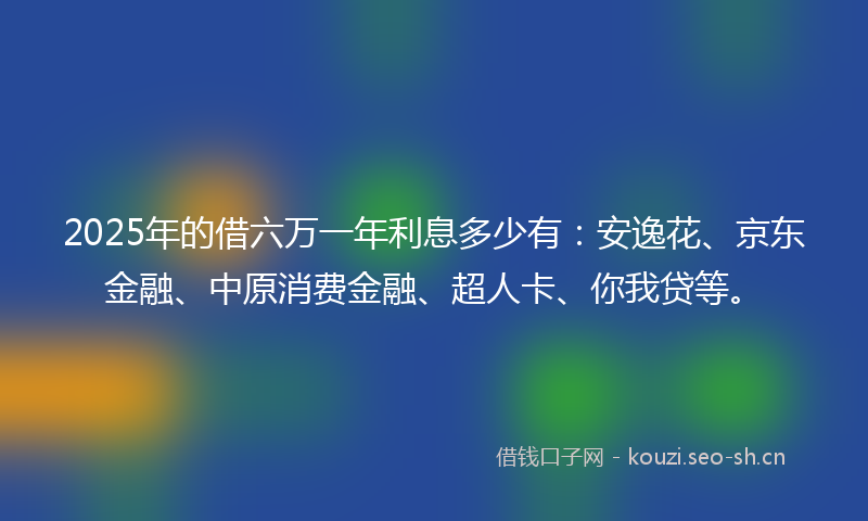 2025年的借六万一年利息多少有：安逸花、京东金融、中原消费金融、超人卡、你我贷等。