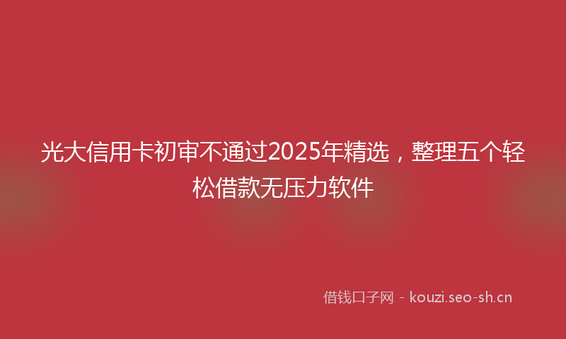 光大信用卡初审不通过2025年精选，整理五个轻松借款无压力软件