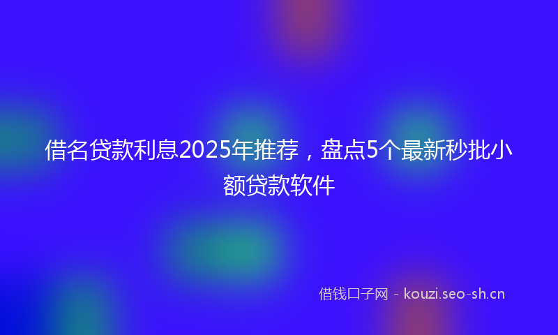 借名贷款利息2025年推荐，盘点5个最新秒批小额贷款软件