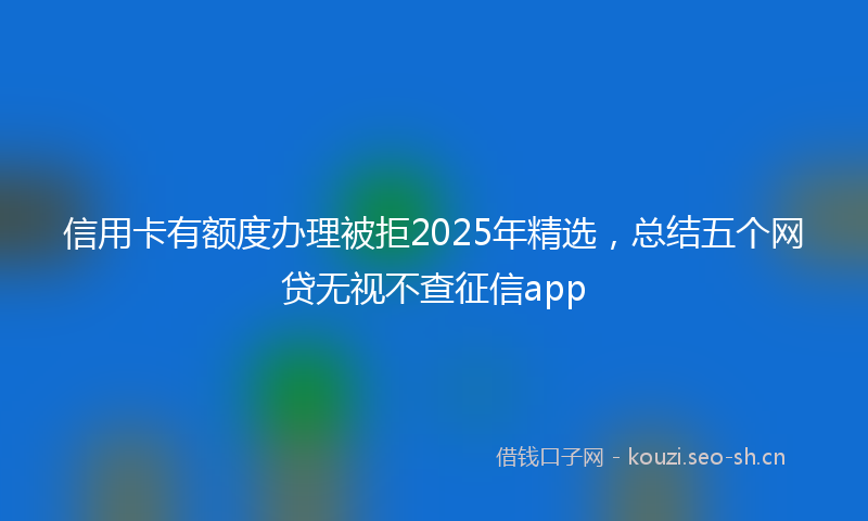 信用卡有额度办理被拒2025年精选，总结五个网贷无视不查征信app