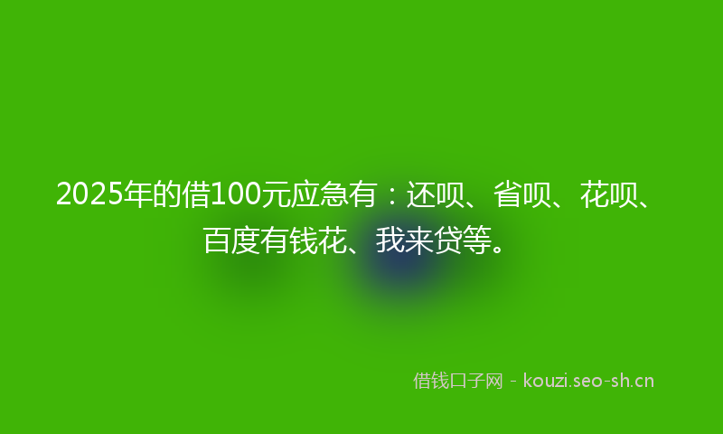 2025年的借100元应急有：还呗、省呗、花呗、百度有钱花、我来贷等。