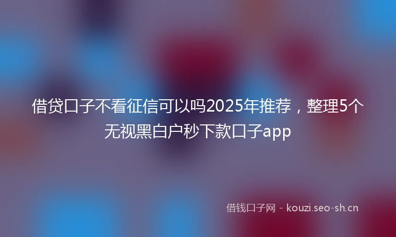借贷口子不看征信可以吗2025年推荐，整理5个无视黑白户秒下款口子app